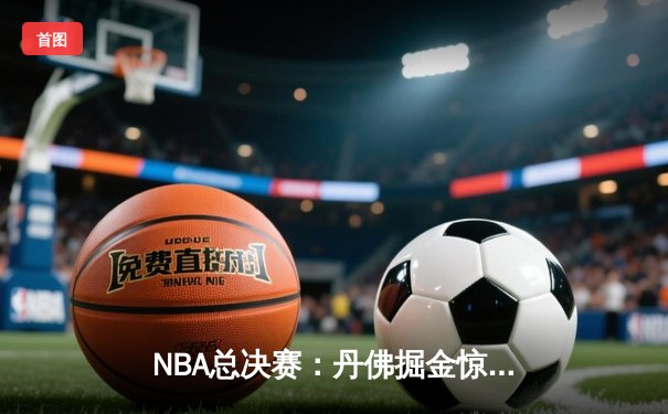NBA总决赛：丹佛掘金惊险逆转，约基奇三双率队夺赛点