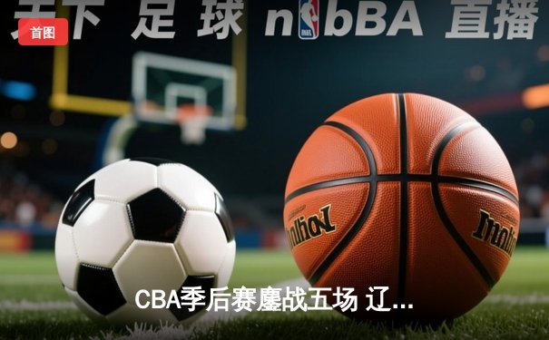 CBA季后赛鏖战五场 辽宁男篮逆转广东晋级总决赛