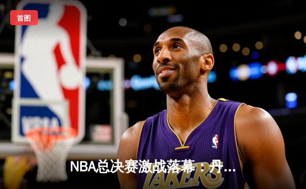 NBA总决赛激战落幕：丹佛掘金队力克迈阿密热火，约基奇三双加冕FMVP