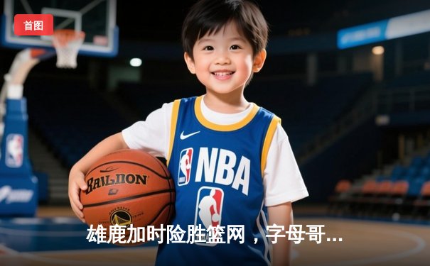 雄鹿加时险胜篮网，字母哥44分主宰密尔沃基之夜